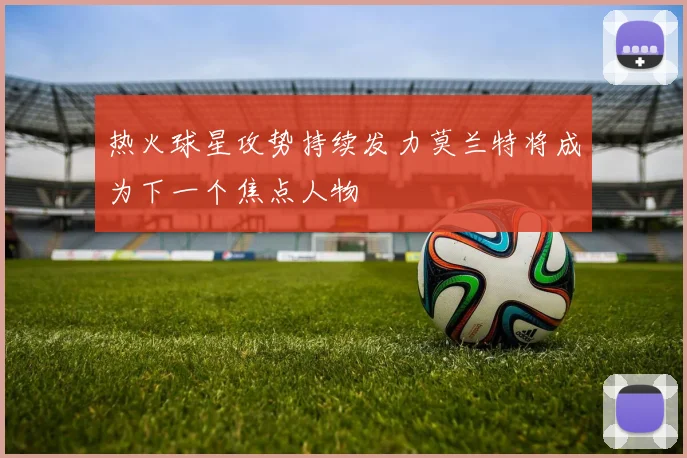 热火球星攻势持续发力莫兰特将成为下一个焦点人物