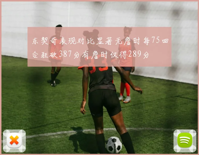 东契奇表现对比显著无詹时每75回合狂砍387分有詹时仅得289分