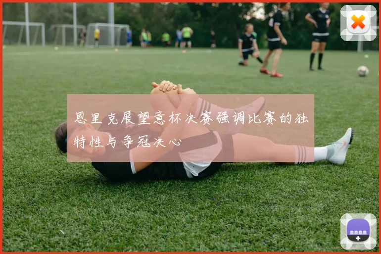 恩里克展望意杯决赛强调比赛的独特性与争冠决心