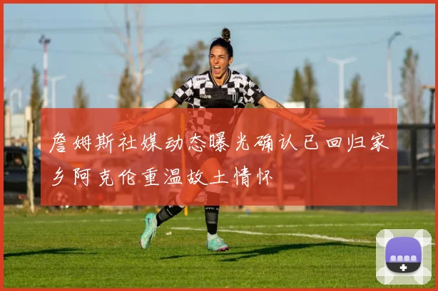 詹姆斯社媒动态曝光确认已回归家乡阿克伦重温故土情怀