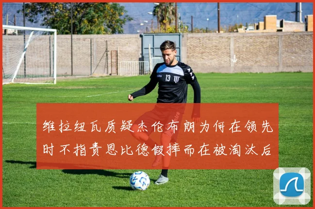 维拉纽瓦质疑杰伦布朗为何在领先时不指责恩比德假摔而在被淘汰后才发声