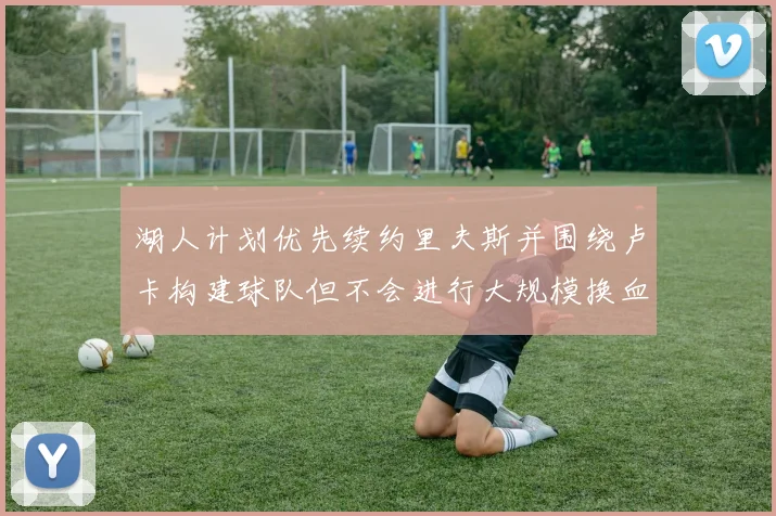 湖人计划优先续约里夫斯并围绕卢卡构建球队但不会进行大规模换血