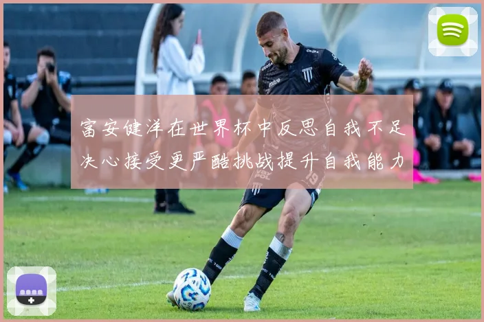 富安健洋在世界杯中反思自我不足决心接受更严酷挑战提升自我能力