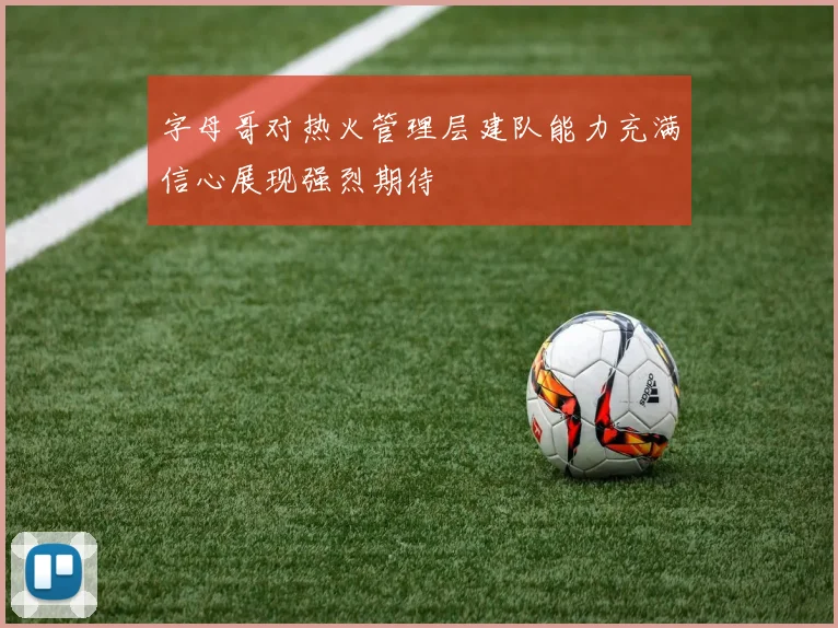 字母哥对热火管理层建队能力充满信心展现强烈期待