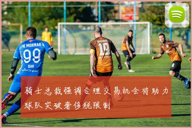 骑士总裁强调合理交易机会将助力球队突破奢侈税限制