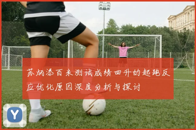 苏炳添百米测试成绩回升的起跑反应优化原因深度分析与探讨