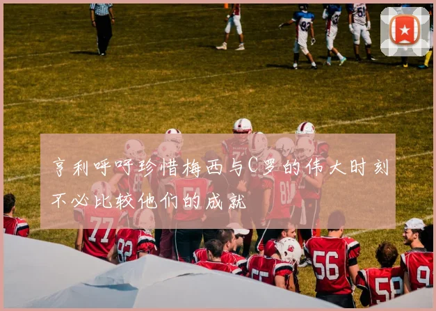 亨利呼吁珍惜梅西与C罗的伟大时刻不必比较他们的成就
