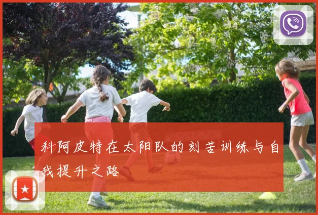科阿皮特在太阳队的刻苦训练与自我提升之路