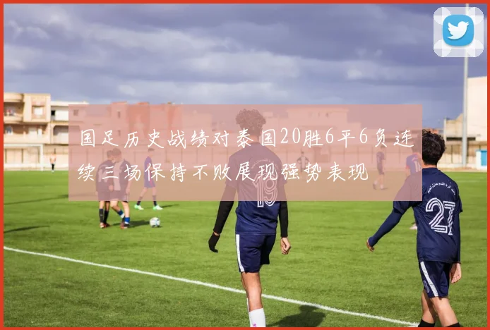 国足历史战绩对泰国20胜6平6负连续三场保持不败展现强势表现