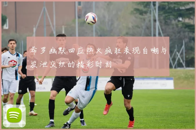希罗幽默回应热火疯狂表现自嘲与发泄交织的精彩时刻
