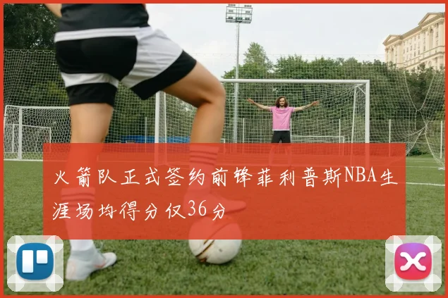 火箭队正式签约前锋菲利普斯NBA生涯场均得分仅36分