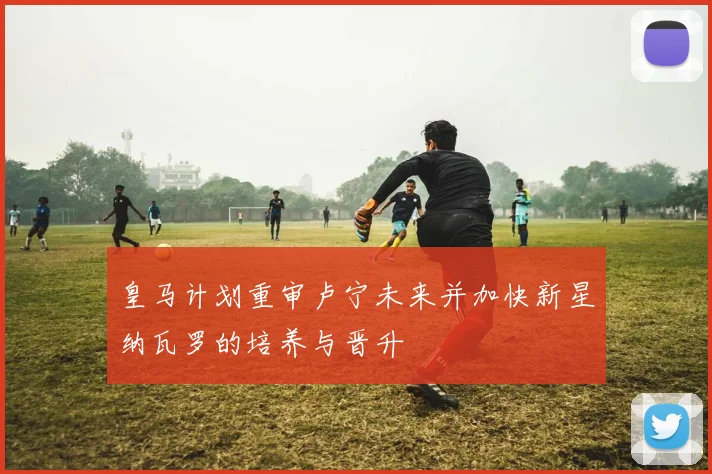 皇马计划重审卢宁未来并加快新星纳瓦罗的培养与晋升