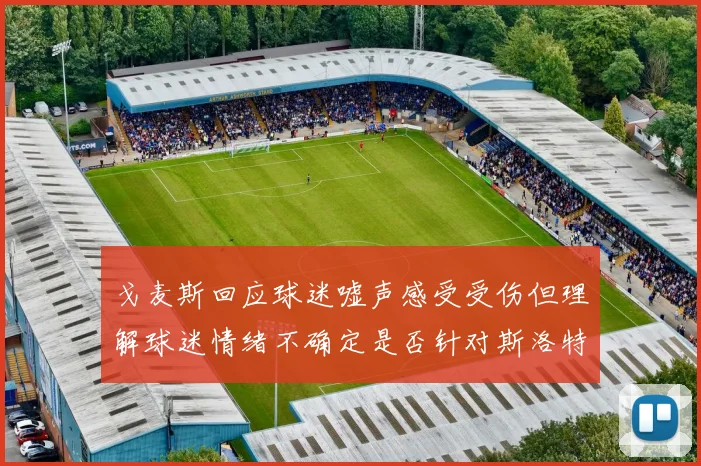 戈麦斯回应球迷嘘声感受受伤但理解球迷情绪不确定是否针对斯洛特