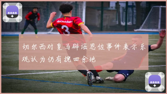 切尔西对皇马辟谣恩佐事件表示乐观认为仍有挽回余地