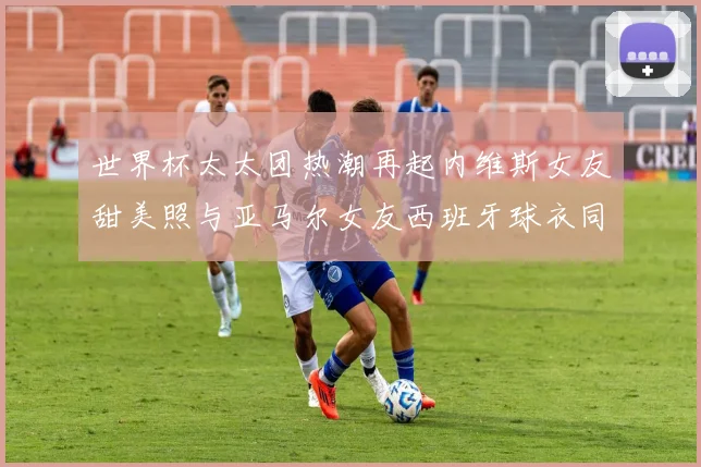 世界杯太太团热潮再起内维斯女友甜美照与亚马尔女友西班牙球衣同框秀