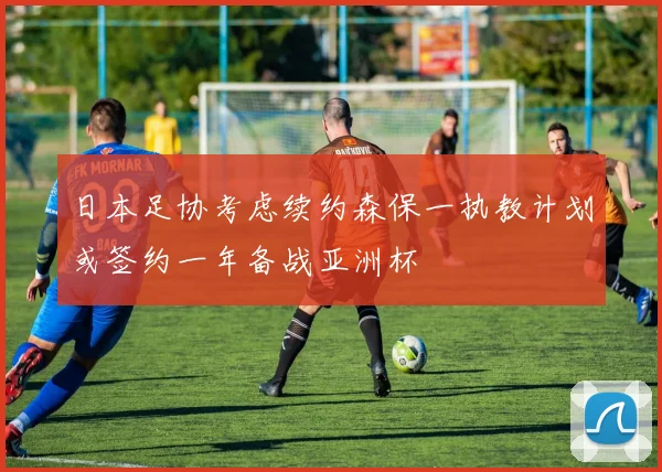 日本足协考虑续约森保一执教计划或签约一年备战亚洲杯