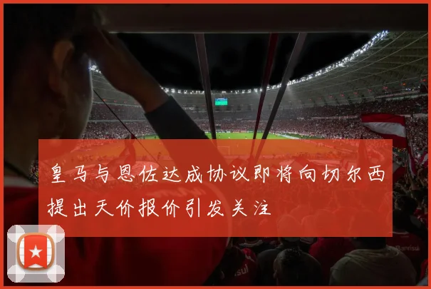 皇马与恩佐达成协议即将向切尔西提出天价报价引发关注