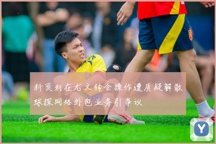 科莫利在尤文转会操作遭质疑解散球探网络外包业务引争议