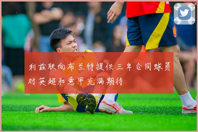 利兹联向布兰特提供三年合同球员对英超和意甲充满期待