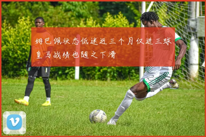 姆巴佩状态低迷近三个月仅进三球皇马战绩也随之下滑