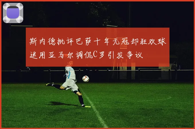 斯内德批评巴萨十年无冠却狂欢球迷用亚马尔调侃C罗引发争议