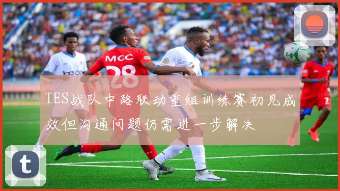 TES战队中路联动重组训练赛初见成效但沟通问题仍需进一步解决